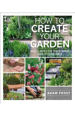 How to Create Your Garden: Ideas and Advice for Transforming Your Outdoor Space - Adam Frost