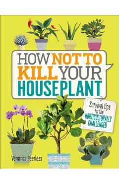 How Not to Kill Your Houseplant: Survival Tips for the Horticulturally Challenged - Veronica Peerless