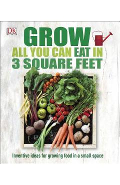 Grow All You Can Eat in 3 Square Feet: Inventive Ideas for Growing Food in a Small Space - Dk