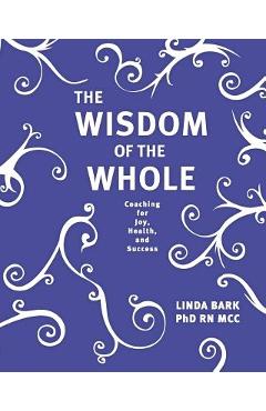 The Wisdom of the Whole: Coaching for Joy, Health, and Success - Linda Bark Phd