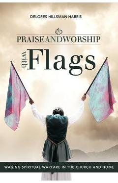 Praise and Worship with Flags: Waging Spiritual Warfare in the Church and Home - Delores Hillsman Harris