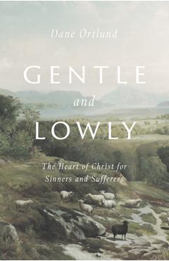 Gentle and Lowly: The Heart of Christ for Sinners and Sufferers - Dane C. Ortlund