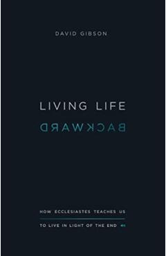 Living Life Backward: How Ecclesiastes Teaches Us to Live in Light of the End - David Gibson