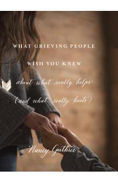 What Grieving People Wish You Knew about What Really Helps (and What Really Hurts) - Nancy Guthrie