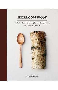Heirloom Wood: A Modern Guide to Carving Spoons, Bowls, Boards, and Other Homewares - Max Bainbridge