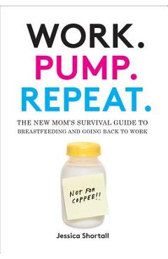 Work. Pump. Repeat.: The New Mom\'s Survival Guide to Breastfeeding and Going Back to Work - Jessica Shortall