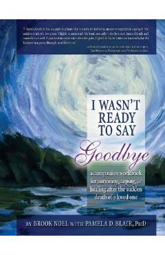 I Wasn\'t Ready to Say Goodbye: A Companion Workbook for Surviving, Coping, & Healing After the Sudden Death of a Loved One - Brook Noel