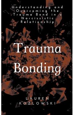 Trauma Bonding: Understanding and Overcoming the Traumatic Bond in a Narcissistic Relationship - Lauren Kozlowski