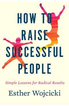 How to Raise Successful People: Simple Lessons for Radical Results - Esther Wojcicki