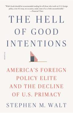 The Hell of Good Intentions: America\'s Foreign Policy Elite and the Decline of U.S. Primacy - Stephen M. Walt