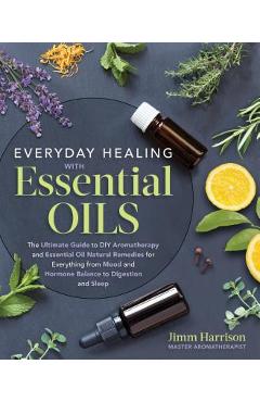 Everyday Healing with Essential Oils: The Ultimate Guide to DIY Aromatherapy and Essential Oil Natural Remedies for Everything from Mood and Hormone B - Jimm Harrison