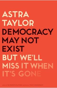 Democracy May Not Exist, But We\'ll Miss It When It\'s Gone - Astra Taylor