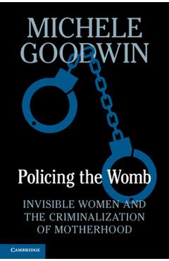 Policing the Womb: Invisible Women and the Criminalization of Motherhood - Michele Goodwin