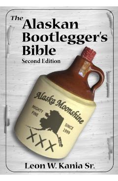 The Alaskan Bootlegger's Bible, Second Edition: Makin' Beer, Wine, Liqueurs and Moonshine Whiskey: An old Alaskan tells how it is done. - Leon W. Kania Sr