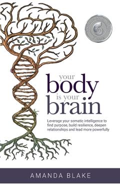 Your Body is Your Brain: Leverage Your Somatic Intelligence to Find Purpose, Build Resilience, Deepen Relationships and Lead More Powerfully - Amanda Blake