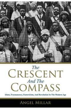 The Crescent and the Compass: Islam, Freemasonry, Esotericism and Revolution in the Modern Age - Angel Millar