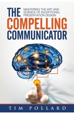 The Compelling Communicator: Mastering the Art and Science of Exceptional Presentation Design - Tim Pollard