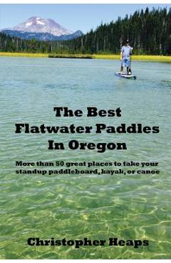 The Best Flatwater Paddles in Oregon: More Than 50 Great Places to Take Your Standup Paddleboard, Kayak, or Canoe - Christopher Heaps