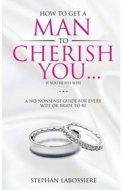 How To Get A Man To Cherish You...If You\'re His Wife: A no-nonsense guide for every wife or bride-to-be. - Stephan Labossiere