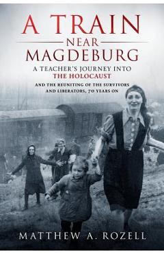 A Train Near Magdeburg: A Teacher\'s Journey into the Holocaust, and the reuniting of the survivors and liberators, 70 years on - Matthew Rozell