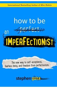 How to Be an Imperfectionist: The New Way to Self-Acceptance, Fearless Living, and Freedom from Perfectionism - Stephen Guise