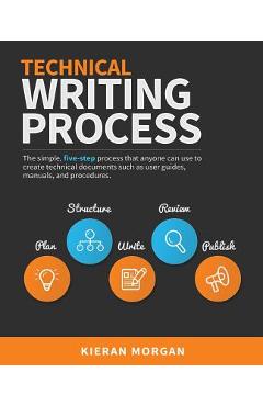Technical Writing Process: The Simple, Five-Step Guide That Anyone Can Use to Create Technical Documents Such as User Guides, Manuals, and Proced - Kieran Morgan
