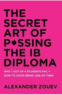 The Secret Art of Passing the Ib Diploma: Why 1 Out of 4 Students Fail + How to Avoid Being One of Them - Alexander Zouev