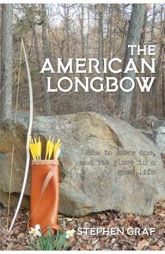 The American Longbow: How to Make One, and Its Place in a Good Life - Stephen Graf