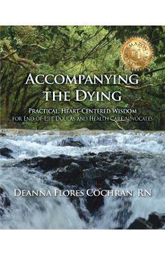 Accompanying the Dying: Practical, Heart-Centered Wisdom for End-Of-Life Doulas and Health Care Advocates - Deanna Cochran