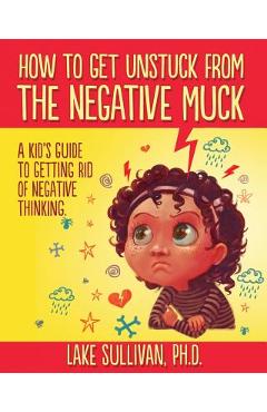 How To Get Unstuck From The Negative Muck: A Kid\'s Guide To Getting Rid Of Negative Thinking - Lake Sullivan Ph. D.