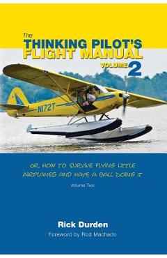 The Thinking Pilot\'s Flight Manual: Or, How to Survive Flying Little Airplanes and Have a Ball Doing It, Volume 2 - Rick Durden