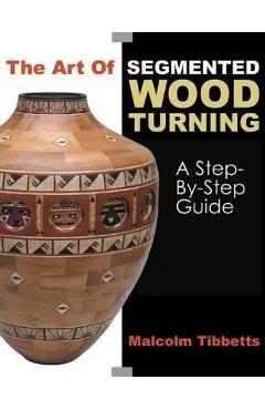 The Art of Segmented Wood Turning: A Step-By-Step Guide - Malcolm Tibbetts