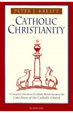 Catholic Christianity: A Complete Catechism of Catholic Beliefs Based on the Catechism of the Catholic.... - Peter Kreeft