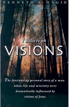 I Believe in Visions: The Fascinating Personal Story of a Man Whose Life and Ministry Have Been Dramatically Influenced by Visions of Jesus - Kenneth E. Hagin