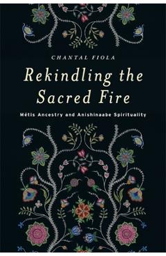 Rekindling the Sacred Fire: M�tis Ancestry and Anishinaabe Spirituality - Chantal Fiola