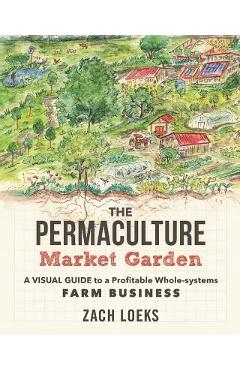 The Permaculture Market Garden: A Visual Guide to a Profitable Whole-Systems Farm Business - Zach Loeks