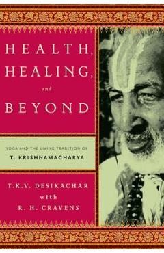 Health, Healing, and Beyond: Yoga and the Living Tradition of T. Krishnamacharya - T. K. V. Desikachar