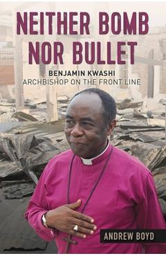 Neither Bomb Nor Bullet: Benjamin Kwashi: Archbishop on the Front Line - Andrew Boyd