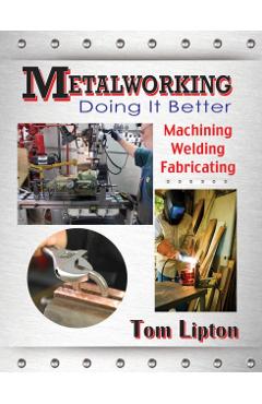 Metalworking: Doing It Better: Machining, Welding, Fabricating