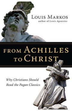 From Achilles to Christ: Why Christians Should Read the Pagan Classics - Louis Markos