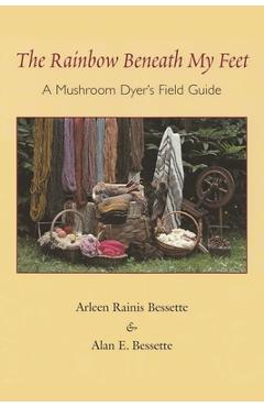 The Rainbow Beneath My Feet: A Mushroom Dyer\'s Field Guide - Arleen Bessette