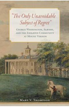 The Only Unavoidable Subject of Regret: George Washington, Slavery, and the Enslaved Community at Mount Vernon - Mary V. Thompson