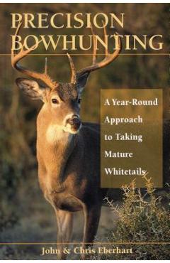 Precision Bowhunting: A Year-Round Approach to Taking Mature Whitetails - John Eberhart
