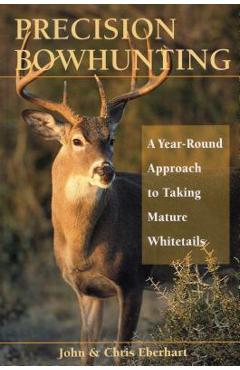 Precision Bowhunting: A Year-Round Approach to Taking Mature Whitetails - John Eberhart