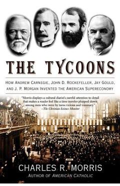 The Tycoons: How Andrew Carnegie, John D. Rockefeller, Jay Gould, and J. P. Morgan Invented the American Supereconomy - Charles R. Morris