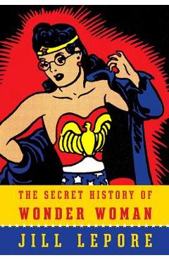 The Secret History of Wonder Woman - Jill Lepore
