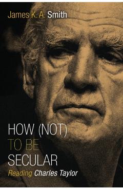 How (Not) to Be Secular: Reading Charles Taylor - James K. A. Smith