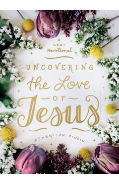 Uncovering the Love of Jesus: A Lent Devotional - Asheritah Ciuciu