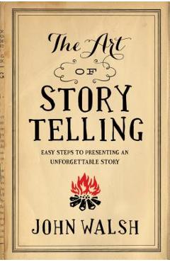 The Art of Storytelling: Easy Steps to Presenting an Unforgettable Story - John Walsh