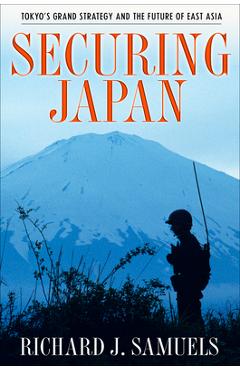 Securing Japan: Tokyo\'s Grand Strategy and the Future of East Asia - Richard J. Samuels